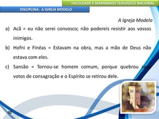 FACULDADE E SEMINÁRIOS TEOLÓGICO NACIONAL
DISCIPLINA: A IGREJA MODELO
02
A Igreja Modelo
a) Acã = eu não serei convosco; não podereis resistir aos vossos
inimigos.
b) Hofni e Finéas = Estavam na obra, mas a mão de Deus não
estava com eles.
c) Sansão = Tornou-se homem comum, porque quebrou seus
votos de consagração e o Espírito se retirou dele.
 