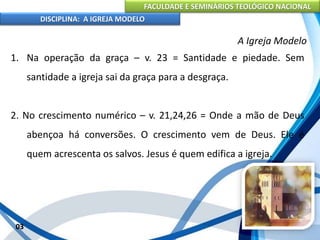 FACULDADE E SEMINÁRIOS TEOLÓGICO NACIONAL
DISCIPLINA: A IGREJA MODELO
03
A Igreja Modelo
1. Na operação da graça – v. 23 = Santidade e piedade. Sem
santidade a igreja sai da graça para a desgraça.
2. No crescimento numérico – v. 21,24,26 = Onde a mão de Deus
abençoa há conversões. O crescimento vem de Deus. Ele é
quem acrescenta os salvos. Jesus é quem edifica a igreja.
 