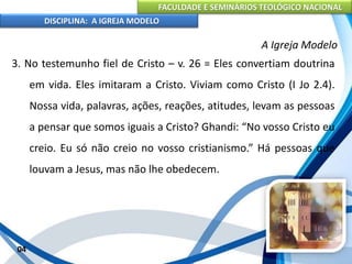 FACULDADE E SEMINÁRIOS TEOLÓGICO NACIONAL
DISCIPLINA: A IGREJA MODELO
04
A Igreja Modelo
3. No testemunho fiel de Cristo – v. 26 = Eles convertiam doutrina
em vida. Eles imitaram a Cristo. Viviam como Cristo (I Jo 2.4).
Nossa vida, palavras, ações, reações, atitudes, levam as pessoas
a pensar que somos iguais a Cristo? Ghandi: “No vosso Cristo eu
creio. Eu só não creio no vosso cristianismo.” Há pessoas que
louvam a Jesus, mas não lhe obedecem.
 