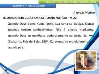 FACULDADE E SEMINÁRIOS TEOLÓGICO NACIONAL
DISCIPLINA: A IGREJA MODELO
05
A Igreja Modelo
II. UMA IGREJA CUJA FAMA SE TORNA NOTÍCIA – v. 22
Quando Deus opera numa igreja, sua fama se divulga. Outras
pessoas tomam conhecimento. Não é preciso marketing,
quando Deus se manifesta poderosamente na igreja. Ex. Kwa
Sizabantu; País de Gales 1904. Caravanas do mundo inteiro iam
àquele país.
 