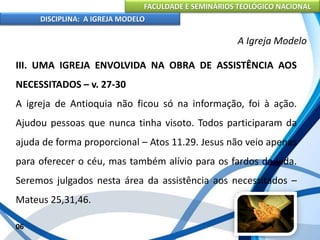 FACULDADE E SEMINÁRIOS TEOLÓGICO NACIONAL
DISCIPLINA: A IGREJA MODELO
06
A Igreja Modelo
III. UMA IGREJA ENVOLVIDA NA OBRA DE ASSISTÊNCIA AOS
NECESSITADOS – v. 27-30
A igreja de Antioquia não ficou só na informação, foi à ação.
Ajudou pessoas que nunca tinha visoto. Todos participaram da
ajuda de forma proporcional – Atos 11.29. Jesus não veio apenas
para oferecer o céu, mas também alívio para os fardos da vida.
Seremos julgados nesta área da assistência aos necessitados –
Mateus 25,31,46.
 