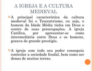 A IGREJA E A CULTURA MEDIEVAL A principal característica da cultura medieval foi o Teocentrismo, ou seja, o homem da Idade Média tinha em Deus o centro de suas preocupações. A igreja Católica, por apresentar-se como intermediária entre Deus e os homens, gozava de grande prestígio. A igreja com todo seu poder conseguiu controlar a sociedade feudal, bem como ser donas de muitas terras. 
