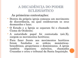 A DECADÊNCIA DO PODER ECLESIÁSTICO As primeiras contestações: Dentro da própria igreja começou um movimento de discordância, na qual condenavam os seus desmandos e luxo; O Estado e a Igreja se separam foi o chamado Cisma do Ocidente; A autoridade papal foi contestada (séc.X), surgem os movimentos heréticos; Para fazer frente aos movimentos heréticos foram fundadas as ordens monásticas- beneditinos, gregorianos e dominicanos. A igreja também organizou exércitos, chamados Cruzadas e criou o tribunal da Santa Inquisição.  