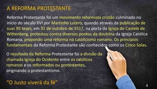 A REFORMA PROTESTANTE
Reforma Protestante foi um movimento reformista cristão culminado no
início do século XVI por Martinho Lutero, quando através da publicação de
suas 95 teses, em 31 de outubro de 1517, na porta da Igreja do Castelo de
Wittenberg, protestou contra diversos pontos da doutrina da Igreja Católica
Romana, propondo uma reforma no catolicismo romano. Os princípios
fundamentais da Reforma Protestante são conhecidos como os Cinco Solas.
O resultado da Reforma Protestante foi a divisão da
chamada Igreja do Ocidente entre os católicos
romanos e os reformados ou protestantes,
originando o protestantismo.
“O Justo viverá da fé” 4
 