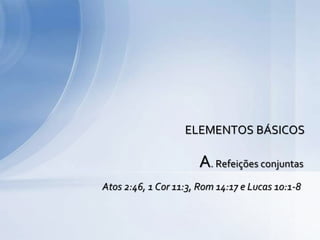 A. Refeições conjuntas
Atos 2:46, 1 Cor 11:3, Rom 14:17 e Lucas 10:1-8
ELEMENTOS BÁSICOS
 