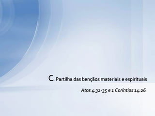 C. Partilha das bençãos materiais e espirituais
Atos 4:32-35 e 1 Coríntios 14:26
 