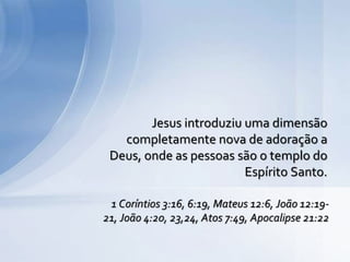 Jesus introduziu uma dimensão
completamente nova de adoração a
Deus, onde as pessoas são o templo do
Espírito Santo.
1 Coríntios 3:16, 6:19, Mateus 12:6, João 12:19-
21, João 4:20, 23,24, Atos 7:49, Apocalipse 21:22
 