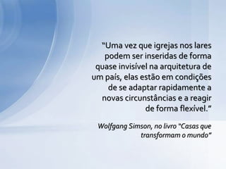Wolfgang Simson, no livro “Casas que
transformam o mundo”
“Uma vez que igrejas nos lares
podem ser inseridas de forma
quase invisível na arquitetura de
um país, elas estão em condições
de se adaptar rapidamente a
novas circunstâncias e a reagir
de forma flexível.”
 