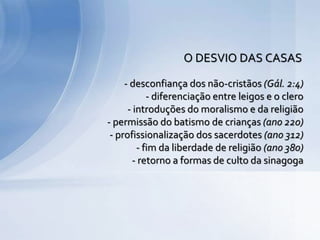 - desconfiança dos não-cristãos (Gál. 2:4)
- diferenciação entre leigos e o clero
- introduções do moralismo e da religião
- permissão do batismo de crianças (ano 220)
- profissionalização dos sacerdotes (ano 312)
- fim da liberdade de religião (ano 380)
- retorno a formas de culto da sinagoga
O DESVIO DAS CASAS
 
