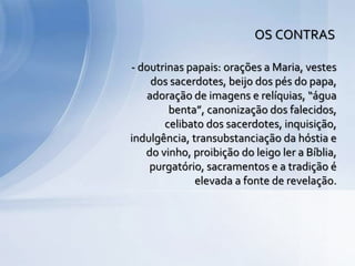 - doutrinas papais: orações a Maria, vestes
dos sacerdotes, beijo dos pés do papa,
adoração de imagens e relíquias, “água
benta”, canonização dos falecidos,
celibato dos sacerdotes, inquisição,
indulgência, transubstanciação da hóstia e
do vinho, proibição do leigo ler a Bíblia,
purgatório, sacramentos e a tradição é
elevada a fonte de revelação.
OS CONTRAS
 