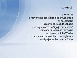 - a Reforma
- o movimento apostólico de Schwenckfeld
- os anabatistas
- os conventículos de Labadie
- os huguenotes e a “igreja no deserto”
- Spener e as reuniões piedosas
- as classes de John Wesley
- o movimento housechurch na Inglaterra
- as igrejas na Rússia e na China
OS PRÓS
 