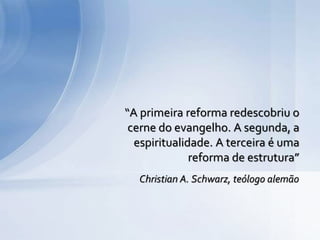 Christian A. Schwarz, teólogo alemão
“A primeira reforma redescobriu o
cerne do evangelho. A segunda, a
espiritualidade. A terceira é uma
reforma de estrutura”
 