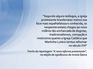Trecho da reportagem “A nova reforma protestante”,
na edição de 09/08/2010 da revista Época
“Segundo alguns teólogos, a igreja
protestante brasileira(ao menos sua
face mais espalhafatosa e conhecida, os
neopentecostais) chegou ao novo
milênio tão encharcada de dogmas,
tradicionalismos, corrupção e
misticismo quanto a Igreja Católica que
Martinho Lutero tentou reformar
no século XVI”
 
