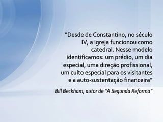 Bill Beckham, autor de “A Segunda Reforma”
“Desde de Constantino, no século
IV, a igreja funcionou como
catedral. Nesse modelo
identificamos: um prédio, um dia
especial, uma direção profissional,
um culto especial para os visitantes
e a auto-sustentação financeira”
 
