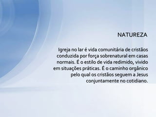 Igreja no lar é vida comunitária de cristãos
conduzida por força sobrenatural em casas
normais. É o estilo de vida redimido, vivido
em situações práticas. É o caminho orgânico
pelo qual os cristãos seguem a Jesus
conjuntamente no cotidiano.
NATUREZA
 