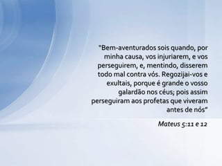 Mateus 5:11 e 12
“Bem-aventurados sois quando, por
minha causa, vos injuriarem, e vos
perseguirem, e, mentindo, disserem
todo mal contra vós. Regozijai-vos e
exultais, porque é grande o vosso
galardão nos céus; pois assim
perseguiram aos profetas que viveram
antes de nós”
 