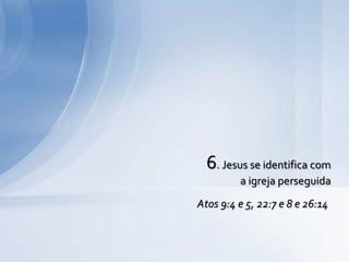 6. Jesus se identifica com
a igreja perseguida
Atos 9:4 e 5, 22:7 e 8 e 26:14
 