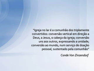 “Igreja no lar é a comunhão dos triplamente
convertidos: conversão vertical em direção a
Deus, a Jesus, o cabeça da igreja; conversão
uns aos outros, expressando a unidade;
conversão ao mundo, num serviço de doação
pessoal, sustentado pela comunhão”
Conde Von Zinzendorf
 