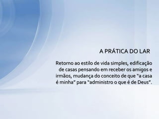 Retorno ao estilo de vida simples, edificação
de casas pensando em receber os amigos e
irmãos, mudança do conceito de que “a casa
é minha” para “administro o que é de Deus”.
A PRÁTICA DO LAR
 