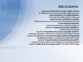 Casas que transformam o mundo – Igreja nos lares,
de Wolfgang Simson, Editora Evangélica Esperança, 2001
Grupos familiares, um modelo brasileiro,
de Claudio Ernani Ebert, Editora Vida, 1997
Igreja nas casas: problema ou solução?,
Revista Impacto, ano 10, número 60, novembro/dezembro 2008
A nova reforma protestante,
matéria na revista Época, edição de 09/08/2010
Apostila “Fundamentos para fé e obediência”,
Editora Worship Produções
Apostila “A importância das casas na expansão do Reino”,
ministrada no Encontro Translocal de 2005, pelo pastor Felipe Henrique
Apostila “Avivamento e crescimento da igreja, através da implantação
de grupos nas casas”, produzida pelo pastor Abílio Chagas
Apostila “Grupos familiares de crescimento/comunhão”,
do pastor Edmilson Marques Dias, baseada num seminário da Sepal
Apostila “O líder eficaz de um grupo caseiro”, do pastor Abílio Chagas
BIBLIOGRAFIA
 