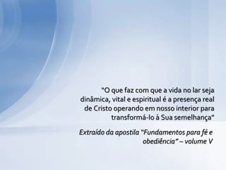 “O que faz com que a vida no lar seja
dinâmica, vital e espiritual é a presença real
de Cristo operando em nosso interior para
transformá-lo à Sua semelhança”
Extraído da apostila “Fundamentos para fé e
obediência” – volume V
 
