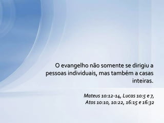 O evangelho não somente se dirigiu a
pessoas individuais, mas também a casas
inteiras.
Mateus 10:12-14, Lucas 10:5 e 7,
Atos 10:10, 10:22, 16:15 e 16:32
 