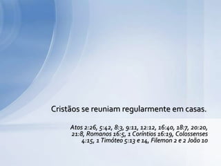 Cristãos se reuniam regularmente em casas.
Atos 2:26, 5:42, 8:3, 9:11, 12:12, 16:40, 18:7, 20:20,
21:8, Romanos 16:5, 1 Coríntios 16:19, Colossenses
4:15, 1 Timóteo 5:13 e 14, Filemon 2 e 2 João 10
 