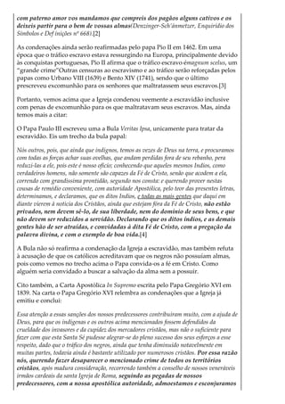 com paterno amor vos mandamos que compreis dos pagãos alguns cativos e os
deixeis partir para o bem de vossas almas(Denzinger-Sch’ánmetzer, Enquirídio dos
Símbolos e Def inições nº 668).[2]
As condenações ainda serão reafirmadas pelo papa Pio II em 1462. Em uma
época que o tráfico escravo estava ressurgindo na Europa, principalmente devido
às conquistas portuguesas, Pio II afirma que o tráfico escravo émagnum scelus, um
“grande crime”Outras censuras ao escravismo e ao tráfico serão reforçadas pelos
papas como Urbano VIII (1639) e Bento XIV (1741), sendo que o último
prescreveu excomunhão para os senhores que maltratassem seus escravos.[3]
Portanto, vemos acima que a Igreja condenou veemente a escravidão inclusive
com penas de excomunhão para os que maltratavam seus escravos. Mas, ainda
temos mais a citar:
O Papa Paulo III escreveu uma a Bula Veritas Ipsa, unicamente para tratar da
escravidão. Eis um trecho da bula papal:
Nós outros, pois, que ainda que indignos, temos as vezes de Deus na terra, e procuramos
com todas as forças achar suas ovelhas, que andam perdidas fora de seu rebanho, pera
reduzi-las a ele, pois este é nosso oficio; conhecendo que aqueles mesmos Indios, como
verdadeiros homens, não somente são capazes da Fé de Cristo, senão que acodem a ela,
correndo com grandissima prontidão, segundo nos consta: e querendo prover nestas
cousas de remédio conveniente, com autoridade Apostólica, pelo teor das presentes letras,
determinamos, e declaramos, que os ditos Indios, e todas as mais gentes que daqui em
diante vierem à noticia dos Cristãos, ainda que estejam fóra da Fé de Cristo, não estão
privados, nem devem sê-lo, de sua liberdade, nem do dominio de seus bens, e que
não devem ser reduzidos a servidão. Declarando que os ditos índios, e as demais
gentes hão de ser atraídas, e convidadas à dita Fé de Cristo, com a pregação da
palavra divina, e com o exemplo de boa vida.[4]
A Bula não só reafirma a condenação da Igreja a escravidão, mas também refuta
à acusação de que os católicos acreditavam que os negros não possuíam almas,
pois como vemos no trecho acima o Papa convida-os a fé em Cristo. Como
alguém seria convidado a buscar a salvação da alma sem a possuir.
Cito também, a Carta Apostólica In Supremo escrita pelo Papa Gregório XVI em
1839. Na carta o Papa Gregório XVI relembra as condenações que a Igreja já
emitiu e conclui:
Essa atenção a essas sanções dos nossos predecessores contribuíram muito, com a ajuda de
Deus, para que os indígenas e os outros acima mencionados fossem defendidos da
crueldade dos invasores e da cupidez dos mercadores cristãos, mas não o suficiente para
fazer com que esta Santa Sé pudesse alegrar-se do pleno sucesso dos seus esforços a esse
respeito, dado que o tráfico dos negros, ainda que tenha diminuído notavelmente em
muitas partes, todavia ainda é bastante utilizado por numerosos cristãos. Por essa razão
nós, querendo fazer desaparecer o mencionado crime de todos os territórios
cristãos, após madura consideração, recorrendo também a conselho de nossos veneráveis
irmãos cardeais da santa Igreja de Roma, seguindo as pegadas de nossos
predecessores, com a nossa apostólica autoridade, admoestamos e esconjuramos
 