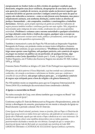 energicamente no Senhor todos os fiéis cristãos de qualquer condição que,
doravante, ninguém ouse fazer violência, desapropriar de seus bens ou reduzir
seja quem for à condição de escravo, ou prestar ajuda ou favorecer àqueles que
cometem tal delito ou querem exercitar o indigno comércio por meio do qual os
negros são reduzidos a escravos – como se não fossem seres humanos, mas pura e
simplesmente animais, sem nenhuma distinção, contra todos os direitos de
justiça e humanidade -, são comprados, vendidos e constrangidos a trabalhos
duríssimos. Ademais, quem propõe esperança de ganho aos primeiros traficantes de
negros provoca também revoltas e contínuas guerras nas suas regiões. Nós, julgando as
mencionadas ações indígenas do nome cristão, condenamo-las com nossa apostólica
autoridade. Proibimos e vetamos com a mesma autoridade a qualquer eclesiástico
ou leigo defender como lícito o tráfico dos negros, qualquer seja o escopo ou
pretexto, e de presumir ensinar outro modo, pública e privadamente, contra aquilo que
com a presente carta apostólica expressamos.[5]
Também é memorável a carta do Papa Pio VII enviada ao Imperador Napoleão
Bonaparte da França, em protesto contra os maus tratos infligidos a homens
vendidos como animais; ao que acrescentava: “Proibimos a todo eclesiástico ou
leigo ousar apoiar como legítimo, sob qualquer pretexto, este comércio de negros
ou pregar ou ensinar em público ou em particular, de qualquer forma, algo
contrário a esta Carta Apostólica”(citado por L. Conti, A Igreja Católica e o
Tráfico Negreiro, em 0 Tráfico dos Escravos Negros nos séculos XV-XIX. Lisboa
1979, p. 337).[2]
0 mesmo Sumo Pontífice se dirigiu a D. João VI de Portugal nos seguintes termos:
Dirigimos este ofício paterno à Vossa Majestade, cuja boa vontade nos é plenamente
conhecida, e de coração a exortamos e solicitamos no Senhor, para que, conforme o
conselho de sua prudência, não poupe esforços para que… o vergonhoso comércio
de negros seja extirpado para o bem da religião e do gênero humano.[2]
Pio VII também muito se empenhou para que no Congresso Internacional de
Viena (1814-15) a instituição da escravatura fosse condenada e abolida.
A Igreja e a escravidão no Brasil
Na outra acusação do Cacp, esse afirma também que os negros no Brasil “não
receberam apoio da Igreja”.
Conforme explica D. Estevão Bettencourt na Pergunte e Responderemos, antes de
iniciar a abordagem do assunto, precisamos ter em mente a situação da Igreja no
Brasil durante o período colonial. Diz D. Estevão:
Como Igreja no Brasil colonial, portanto, temos os jesuítas, fiéis ao Papa e à Doutrina da
Igreja (que prega serem os índios livres por natureza, não podendo ser escravizados), e a
Igreja sob o Padroado, aquela que não ouvia o Papa e obedecia ao rei e seus interesses. Os
jesuítas chegaram a fazer uma república democrática com os índios guaranis,
posteriormente dizimados a mando dos reis ibéricos. Exemplo do que é e sempre foi a
doutrina da Igreja (não do Rei) pode ser encontrado nas encíclicas de Leão XIII
LIBERTAS (liberdade) e CATHOLICAE ECCLESIAE (Igreja Católica); a primeira,
 