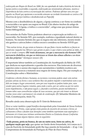 endereçada aos Bispos do Brasil em 1888, faz um apanhado de toda a história da luta da
Igreja contra a escarvidão; a segunda, endereçada aos missionários africanos, mostra a
importância da luta contra a escravização dos nativos. Podemos afirmar sem erro que
aqueles no Brasil que apoiavam a escravião estavam na verdade levantando-se contra a Sã
Doutrina da Igreja Católica e desobedecendo ao Papa.[6]
Mesmo com a desobediência de alguns, a Igreja continou a ser firme no combate
a escravidão e no apoio aos negros no Brasil. Cito abaixo trechos do artigo de
Rafael Diehl “A Igreja, o tráfico e a escravidão”, artigo esse que possui ótimas
fontes bibliográficas.
Nos sermões do Padre Vieira podemos observar a reprovação ao tráfico e à
escravidão. No Sermão XIV, por exemplo, reafirma a igualdade natural dentre os
homens. No mesmo Sermão diz que os negros não são inferiores, mesmo tendo
sito gentios e cativos.Sobre o tráfico escravo considera no Sermão XXVII que:
“Nas outras terras, do que aram os homens e do que fiam e tecem mulheres se fazem os
comércios: naquela (na África) o que geram os pais e o que criam a seus peitos as mães, é o
que se vende e compra. Oh! trato desumano, em que a mercancia são homens! Oh!
mercancia diabólica, em que os interesses se tiram das almas alheias e os ricos
são das próprias” (destaques nossos). [3]
É importante lebrar também as Constituições do Acerbispado da Bahia de 1707,
que dedicou-se especialmente a questão dos escravos. Elas tratavam de diversos
aspectos como o acesso dos negros aos sacramentos e também exortava aos
senhores de escravos a tratarem seus negros de forma digna. Diz por exemplo as
Constituições sobre o Matrimônio:
Conforme o direito divino e humano, os escravos e escravas podem casar com outras
pessoas cativas ou livres e seus senhores lhes nio podem impedir o matrimônio nem o uso
dele em tempo e lugar conveniente, nem por esse respeito os podem tratar pior, nem
vender para outros lugares remotos, para onde o outro, por ser cativo ou por ter outro
justo impedimento, o não possa seguir, e, fazendo o contrário, pecam mortalmente e
tomam sobre suas consciências culpas de seus escravos, que por este temor se deixam
muitas vezes estar e permanecer em estado de condenação- (D. Sebastião Monteiro de
Vide, Constituiçoens, titulo 71).
Ressalto ainda uma obeservação de D. Estevão Bettencourt:
Deve-se notar também o papel benéfico desempenhado pelas Irmandade de Nossa Senhora
do Rosário dos Pretos, cujas igrejas eram pontos de encontro de escravos e livres; aí
cultuavam a Deus e faziam suas devoções como também exprimiam suas aspirações e
deixavam vir à tona seus íntimos sentimentos.Dentre os Estatutos dessas Confrarias
merecem destaque alguns tópicos como os seguintes:
-Toda pessoa, preta ou branca, de um ou outro sexo, forro ou cativo, de
qualquer nação que seja, que quiser ser Irmão desta Irmandade, irá à mesa ou à
casa do Escrivão da Irmandade pedír-lhe faça assento de Irmandade— (Cap. 1 do
Compromisso da Irmandade da Paróquia do Pilar de Ouro Preto).
 