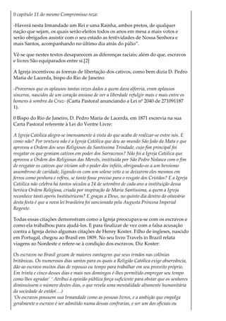 0 capítulo 11 do mesmo Compromisso reza:
-Haverá nesta Irmandade um Rei e uma Rainha, ambos pretos, de qualquer
nação que sejam, os quais serão eleitos todos os anos em mesa a mais votos e
serão obrigados assistir com o seu estado as festividades de Nossa Senhora e
mais Santos, acompanhando no último dia atrás do pálio”.
Vê-se que nestes textos desaparecem as diferenças raciais; além do que, escravos
e livres São equiparados entre si.[2]
A Igreja incentivou as formas de libertação dos cativos, como bem dizia D. Pedro
Maria de Lacerda, bispo do Rio de Janeiro:
-Provernos que os aplausos tantas vezes dados a quem dava alforria, eram aplausos
sinceros, nascidos de um coração ansioso de ver a liberdade refulgir mais e mais entre os
homens à sombra da Cruz- (Carta Pastoral anunciando a Lei nº 2040 de 271091187
1).
0 Bispo do Rio de Janeiro, D. Pedro Maria de Lacerda, em 1871 escrevia na sua
Carta Pastoral referente à Lei do Ventre Livre:
A Igreja Católica alegra-se imensamente à vista do que acaba de realizar-se entre nós. E
como não? Por ventura não é a Igreja Católica que deu ao mundo São João da Mata e que
aprovou a Ordem dos seus Religiosos da Santíssima Trindade, cujo fim principal foi
resgatar os que gemiam cativos em poder dos Sarracenos? Não foi a Igreja Católica que
aprovou a Ordem dos Religiosos das Mercês, instituída por São Pedro Nolasco com o fim
de resgatar os cativos que viviam sob o poder dos infiéis, obrigando-os a um heroismo
assombroso de caridade, ligando-os com um solene voto a se deixarem eles mesmos em
ferros como penhora e reféns, se tanto fosse preciso para o resgate dos Cristãos? E a Igreja
Católica não celebra há tantos séculos a 24 de setembro de cada ano a instituição dessa
heróica Ordem Relígiosa, criada por inspiração de Maria Santíssima, a quem a Igreja
reconhece tanti operis Institutricem? E graças a Deus, no quinto dia dentro do oitavário
desta festa é que a nova lei brasileira foi sancionada pela Augusta Princesa Imperial
Regente.
Todas essas citações demonstram como a Igreja preocupava-se com os escravos e
como ela trabalhou para ajudá-los. E para finalizar de vez com a falsa acusação
contra a Igreja deixo algumas citações de Henry Koster. Filho de ingleses, nascido
em Portugal, chegou ao Brasil em 1809. No seu livro Travels in Brazil relata
viagens ao Nordeste e refere-se à condição dos escravos. Diz Koster:
Os escravos no Brasil gozam de maiores vantagens que seus irmãos nas colônias
britânicas. Os numerosos dias santos para os quais a Religião Católica exige observância,
dão ao escravo muitos dias de repouso ou tempo para trabalhar em seu proveito próprio.
Em trinta e cinco desses dias e mais nos domingos é-lhes permitido empregar seu tempo
como lhes agradar’ ‘ Atribui à opinião pública força suficiente para obstar que os senhores
diminuíssem o número destes dias, o que revela uma mentalidade altamente humanitária
da sociedade de então(…)
‘Os escravos possuem sua Irmandade como as pessoas livres, e a ambição que empolga
geralmente o escravo é ser admitido numa dessas confrarias, e ser um dos oficiais ou
 
