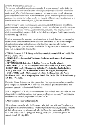 diretores do conselho da sociedade’ …
‘Os escravos no Brasil são regularmente casados de acordo com as fórmulas da Igreja
Católíca. Os proclamas são publicados como se fossem para pessoas livres. Tenho visto
vários casais felizes (tio felizes quanto podem ser os escravos), com grande número de
filhos crescendo ao redor deles’ Nota ainda Koster que era permitido que os escravos se
casassem com pessoas livres. Se a mulher era escrava, o filho permanecia cativo; mas se o
homem era escravo e a mulher forra, o filho era também livre.
Embora os negros sejam sustentados por seus amos, existindo terras com abundância,
permitem aos escravos plantar o que quiserem e vender as colheitas a quem lhes aprouver.
Muitos criam galinhas e porcos e, ocasionalmente, um cavalo para alugar e possuir o
dinheiro assim obtido(transcrito do livro de J. Balmes: A Igreja Católica em face da
Escravidão, pp. 108-110).
Existem inúmeros documentos papais, cartas, e textos de Padres, condenando a
escravidão e também em favor dos escravos brasileiros. Eu me estenderia por
demais se fosse citar tantos textos, portanto deixo algumas referências
bibliográficas para que enriqueça sua leitura. Eis algumas obras essenciais para
uma real compreensão do assunto:
- TERRA, Martins J. E. S. J.(org) –- in Resvista de Cultura Bíblica nº 26-27, São
Paulo, Loyola, 1983.
– BENCI, J . Pe. – Economia Cristão dos Senhores no Governo dos Escravos,
Lisboa, 1954.
– BETTENCOURT, Estevão – O Tráfico Negro no Brasil e a Igreja
– MALHEIRO, A. M. P.- A Escravidão no Brasil – São Paulo, Cultura, 1944.
-GORENDER, Jacob, 0 Excravismo Colonial, 7ª edição, São Paulo, Editora
Atica, p 349-350; CUNHA, Manuela Carneiro da, Negros, Estrangeiros.
– GORENDER, Jacob – Os Escravos Libertos e Volta àÁfrica, São Paulo,
Brasiliense, 1985,1.46; Antropologiado Brasil, São Paulo, EDUSP/Brasiliense, p.
129-130. – 4ª edição.
Portanto, diante de tudo que foi exposto, fica claro que as acusações proferidas
pelo sempre caluniador CACP, como de costume são grandes mentiras e não
possuem qualquer embasamento histórico.
Mas, o artigo do CACP não é completamente descartável, pelo contrário, ele traz
algumas informações preciosas que reproduzo logo em seguida. Vejamosquem
realmente são racistas, segundo o próprio CACP:
1. Os Mórmons e sua teologia racista
“Devo dizer-vos qual é a lei de Deus com relação à raça africana? Se o homem
que pertence à semente escolhida [mórmon] misturar seu sangue com a semente
de Caim [negros], a penalidade, sob a lei de Deus, é a morte no local. ISSO
SEMPRE SERÁ ASSIM.” (Brigham Young, Journal of Discourses [jornal de
sermões], vol. 10, pág. 110)
“Vós vedes algumas classes da família humana que são pretas, incultas,
 