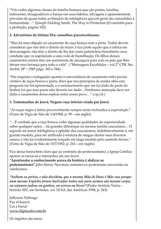 “Vós vedes algumas classes da família humana que são pretas, incultas,
indecentes, desagradáveis e baixas em seus hábitos, selvagens e aparentemente
privadas de quase todas as bênçãos da inteligência que em geral são concedidas à
humanidade…” (Joseph Fielding Smith, The Way to Perfection [O caminho para
a perfeição, página 102]
2. Adventistas do Sétimo Dia: conselhos preconceituosos.
“Mas há uma objeção ao casamento da raça branca com a preta. Todos devem
considerar que não têm o direito de trazer à sua prole aquilo que a coloca em
desvantagem; não têm o direito de lhe dar como patrimônio hereditário uma
condição que os sujeitariam a uma vida de humilhação. Os filhos desses
casamentos mistos têm um sentimento de amargura para com os pais que lhes
deram essa herança para toda a vida”. (“Mensagens Escolhidas – vol.2″ CPB, Sto.
André, SP – 1985 págs. 343 e 344).
“Em resposta a indagações quanto à conveniência de casamento entre jovens
cristãos de raças branca e preta, direi que nos princípios de minha obra esta
pergunta me foi apresentada, e o esclarecimento que me foi dado da parte do
Senhor foi que esse passo não deveria ser dado…Nenhuma animação deve ser
dada a casamentos dessa espécie entre nosso povo…” ( op.cit.)
3. Testemunhas de Jeová. Negros: raça inferior criada por Jeová
“As raças negra e latina provavelmente sempre serão inclinadas à superstição.”
(Torre de Vigia de Sião de 1/4/1908, p. 99 – em inglês)
“…É verdade que a raça branca exibe algumas qualidades de superioridade
sobre qualquer outra… há grandes diferenças na mesma família caucasiana… O
segredo da maior inteligência e aptidão dos caucasianos, indubitavelmente é, em
grande medida, para ser atribuído à mistura de sangue dentre seus diversos
ramos; e isto foi evidentemente forçado em larga medida pelo controle divino.”
(Torre de Vigia de Sião de 15/7/1902, p. 216 – em inglês)
Fica dessa forma bem claro que ao contrário do protestantismo, a Igreja Católica
apoiou os escravos e intercedeu em seu favor.
“Aprofundar o conhecimento acerca da história é abdicar ao
protestantismo”.John Henry Newman, ministro ex-protestante convertido ao
catolicismo.
“Saibam os pretos, e não duvidem, que a mesma Mãe de Deus é Mãe sua porque
num mesmo Espírito fomos batizados todos nós para sermos um mesmo corpo,
ou sejamos judeus ou gentios, ou servos ou livres”(Padre Antônio Vieira –
Sermão XIV, em Sermões, vol. IX Ed. das Américas 1958, p. 243).
Jefferson Nóbrega
Pax et bonvs!
Cai a Farsa!
www.digitusdei.com.br
Os negritos são meus
 