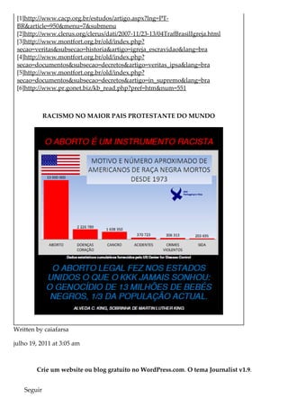 [1]http://www.cacp.org.br/estudos/artigo.aspx?lng=PT-
BR&article=950&menu=7&submenu
[2]http://www.clerus.org/clerus/dati/2007-11/23-13/04TrafBrasilIgreja.html
[3]http://www.montfort.org.br/old/index.php?
secao=veritas&subsecao=historia&artigo=igreja_escravidao&lang=bra
[4]http://www.montfort.org.br/old/index.php?
secao=documentos&subsecao=decretos&artigo=veritas_ipsa&lang=bra
[5]http://www.montfort.org.br/old/index.php?
secao=documentos&subsecao=decretos&artigo=in_supremo&lang=bra
[6]http://www.pr.gonet.biz/kb_read.php?pref=htm&num=551
RACISMO NO MAIOR PAIS PROTESTANTE DO MUNDO
Written by caiafarsa
julho 19, 2011 at 3:05 am
Crie um website ou blog gratuito no WordPress.com. O tema Journalist v1.9.
Seguir
 