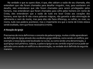         Na verdade o que eu quero dizer, é que, eles sabiam a razão do seu chamado, eles entendiam que não foram chamados para desafiar ninguém, mas, para aceitarem um desafio, eles entenderam que não foram chamados para serem privilegiados pelos homens, mas entenderam que foram chamados para sofre pelos homens em nome de Cristo, eles entenderam que a razão de tudo era levar Cristo aos corações dos homens, esse tipo de fé não criava palavras mágicas, não garantia a eles eliminação de sofrimento e nem de morte, mas para eles não fazia diferença, ou sofrer, ou viver, ou morre, tudo isso poderia acontecer, mas o importante era que o nome de Cristo estava sendo exaltado, nem que fosse necessário à morte.A Vocação da Igreja Precisamos de inicio definirmos o conceito da palavra Igreja, muitos cristão aprenderam da definição de Igreja através dos vocábulos grego ekklesia, como sendo um edifício, por exemplo a nossa Igreja está localizada na rua tal, ou como sendo uma denominação, a qual Igreja você pertence, todavia, a palavra Igreja no seu sentido original nunca pode ser aplicada como sendo um edifício ou denominação, na verdade ela é definida da seguinte maneira: 