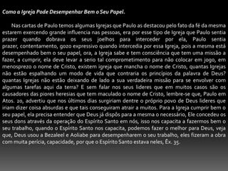 Como a Igreja Pode Desempenhar Bem o Seu Papel.         Nas cartas de Paulo temos algumas Igrejas que Paulo as destacou pelo fato da fé da mesma estarem exercendo grande influencia nas pessoas, era por esse tipo de Igreja que Paulo sentia prazer quando dobrava os seus joelhos para interceder por ela, Paulo sentia prazer, contentamento, gozo expressivo quando intercedia por essa Igreja, pois a mesma está desempenhado bem o seu papel, ora, a Igreja sabe e tem consciência que tem uma missão a fazer, a cumprir, ela deve levar a serio tal comprometimento para não colocar em jogo, em menosprezo o nome de Cristo, existem igreja que mancha o nome de Cristo, quantas Igrejas não estão espalhando um modo de vida que contraria os princípios da palavra de Deus? quantas Igrejas não estão deixando de lado a sua verdadeira missão para se envolver com algumas tarefas aqui da terra? E sem falar nos seus lideres que em muitos casos são os causadores das piores heresias que tem maculado o nome de Cristo, lembre-se que, Paulo em Atos. 20, advertiu que nos últimos dias surgiriam dentre o próprio povo de Deus lideres que iriam dizer coisa absurdas e que tais conseguiram atrair a muitos. Para a Igreja cumprir bem o seu papel, ela precisa entender que Deus já dispôs para a mesma o necessário, Ele concedeu os seus dons através da operação do Espírito Santo em nós, isso nos capacita a fazermos bem o seu trabalho, quando o Espírito Santo nos capacita, podemos fazer o melhor para Deus, veja que, Deus usou a Bezaleel e Aoliabe para desempenharem o seu trabalho, eles fizeram a obra com muita perícia, capacidade, por que o Espírito Santo estava neles, Êx. 35. 
