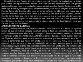       Deus já deu o seu Espírito à Igreja, então o que está faltando é a Igreja deixar-se dirigir pelo Espírito Santo para realizar a obra de Deus como convém, na verdade o que tem gerado tantos problemas, é que tem muitas Igrejas que estão tratando o Espírito Santo como se Ele fosse algo maleável, ou alguma coisa para mandar Nele, hoje muitas orações, afirmações ao Espírito Santo, são dirigidas a Ele como se o mesmo fosse um objeto de uso nosso, que a qualquer momento eu posso fazer dele o que eu bem quiser, essas frases hoje são comum: Espírito Santo, hoje faça isso e isso por mim, eu quero isso e mais isso, não tem que ser assim, mas, sim desse jeito, na verdade temos que saber que nós é que temos que ceder ao Espírito Santo, Ele é quem tem que nos usar e não nós usar ele, Ele deve fazer em nós o que Ele bem quiser, pois Ele é Deus. A TRIPLICE MISSÃO DA IGREJAUm dos grandes problemas que se tem enfrentado nesse particular, é o desvio de algumas Igrejas da sua verdadeira vocação espiritual, como já falei anteriormente, muitas Igrejas estão sendo ensinadas erradas, estão comungando de outro sentimento, aquilo que não está na mente de Cristo, é bastante salutar, atentamos para os dizeres de Paulo, quando escrevia aos filipenses, ele dizia: tende em vós o mesmo sentimento que houve em cristo Jesus. Fp. 2. então, o sentimento que houve em Cristo, não era de grandeza, fama, vingança, ódio egoísmo, o seu sentimento era de humildade, de entrega absoluta para o bem da humanidade; ora, se a Igreja não tiver essa mesma atitude de Cristo, era está trilhando um caminho não traçado por Cristo Jesus, será se estamos tendo o mesmo sentimento de Cristo, é lamentável, mais se percebe, se nota em pregações e hinos, palavras de ameaças, orações dirigidas a Deus pedindo a vingança e o fim dos nossos inimigos, hinos onde os cantores expressão sua alegria em ter alcançado uma boa posição e agora está cantando de alegria e louvando a Deus porque os seus inimigos (pessoas) estão derrotados, praticar tais coisas é não entender qual é nossa missão na terra, contra aqueles que nos perseguem .