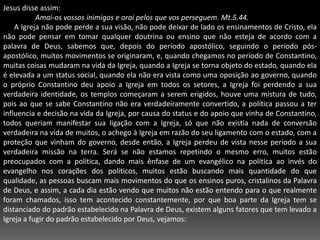 Jesus disse assim:Amai-os vossos inimigos e orai pelos que vos perseguem. Mt.5.44.      A Igreja não pode perde a sua visão, não pode deixar de lado os ensinamentos de Cristo, ela não pode pensar em tomar qualquer doutrina ou ensino que não esteja de acordo com a palavra de Deus, sabemos que, depois do período apostólico, seguindo o período pós-apostólico, muitos movimentos se originaram, e, quando chegamos no período de Constantino, muitas coisas mudaram na vida da Igreja, quando a Igreja se torna objeto do estado, quando ela é elevada a um status social, quando ela não era vista como uma oposição ao governo, quando o próprio Constantino deu apoio a Igreja em todos os setores, a Igreja foi perdendo a sua verdadeira identidade, os templos começaram a serem erigidos, houve uma mistura de tudo, pois ao que se sabe Constantino não era verdadeiramente convertido, a política passou a ter influencia e decisão na vida da Igreja, por causa do status e do apoio que vinha de Constantino, todos queriam manifestar sua ligação com a Igreja, só que não existia nada de conversão verdadeira na vida de muitos, o achego à Igreja em razão do seu ligamento com o estado, com a proteção que vinham do governo, desde então, a Igreja perdeu de vista nesse período a sua verdadeira missão na terra. Será se não estamos repetindo o mesmo erro, muitos estão preocupados com a política, dando mais ênfase de um evangélico na política ao invés do evangelho nos corações dos políticos, muitos estão buscando mais quantidade do que qualidade, as pessoas buscam mais movimentos do que os ensinos puros, cristalinos da Palavra de Deus, e assim, a cada dia estão vendo que muitos não estão entendo para o que realmente foram chamados, isso tem acontecido constantemente, por que boa parte da Igreja tem se distanciado do padrão estabelecido na Palavra de Deus, existem alguns fatores que tem levado a Igreja a fugir do padrão estabelecido por Deus, vejamos: