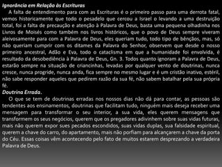 Ignorância em Relação às Escrituras     A falta de entendimento para com as Escrituras é o primeiro passo para uma derrota fatal, vemos historicamente que todo o pesadelo que cercou a Israel o levando a uma destruição total, foi a falta de precaução e atenção à Palavra de Deus, basta uma pequena olhadinha nos Livros de Moisés como também nos livros históricos, que o povo de Deus sempre viveram aleivosamente para com a Palavra de Deus, eles queriam tudo, todo tipo de bênçãos, mas, só não queriam cumprir com os ditames da Palavra do Senhor, observem que desde o nosso primeiro ancestral, Adão e Eva, todo o cataclisma em que a humanidade foi envolvida, é resultado da desobediência à Palavra de Deus, Gn. 3. Todos quanto ignoram a Palavra de Deus, estarão sempre na situação de criancinhas, levadas por qualquer vento de doutrinas, nunca cresce, nunca progride, nunca anda, fica sempre no mesmo lugar e é um cristão inativo, estéril, não sabe responder aqueles que pedirem razão da sua fé, não sabem batalhar pela sua própria fé.Doutrina Errada.      O que se tem de doutrinas erradas nos nossos dias não dá para contar, as pessoas são tendentes aos ensinamentos, doutrinas que facilitam tudo, ninguém mais deseja receber uma mensagem para transformar o seu interior, a sua vida, eles querem mensagens que transformem os seus negócios, querem que os pregadores adivinhem sobre suas vidas futuras, mais não querem expor sues pecados escondidos, suas vidas duplas, sua falsidade espiritual, querem a chave do carro, do apartamento, mais não porfiam para alcançarem a chave da porta do Céu. Essas coisas vêm acontecendo pelo fato de muitos estarem desprezando a verdadeira Palavra de Deus.