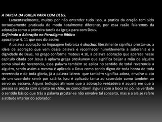 A TAREFA DA IGREJA PARA COM DEUS.        Lamentavelmente, muitos por não entender tudo isso, a pratica da oração tem sido tortuosamente praticada de modo totalmente diferente, por essa razão falaremos da adoração como a primeira tarefa da Igreja para com Deus.Definindo a Adoração no Paradigma Bíblicoapocalipse 4. 11 que nos diz assim:	        A palavra adoração na linguagem hebraica é shachac literalmente significa prostar-se, a idéia de adoração que vem dessa palavra é reconhecer humildemente a soberania e a dignidade de Deus, no grego conforme mateus 4.10, a palavra adoração que aparece nesse capitulo citada por Jesus á aplavra grega proskunew que significa beijar a mão de alguém como sinal de reverencia, essa palavra também se aplica no sentido de total reverencia a alguém, sendo assim a mesma é aplicada a Deus como sendo digno de toda honra de toda reverencia e de toda gloria, já a palavra latrew  que também significa adora, envolve o ato de um sacerdote servir por salário, isso é aplicado tanto ao sacerdote como também ao servo ou escravo. Alguns teólogos afirmam que a adoração verdadeira é aquela em que a pessoa se prosta com o rosto no chão, ou como dizem alguns com a boca no pó, na verdade o sentido básico que trás a palavra prostar-se não envolve tal conceito, mas e a ala se refere a atitude interior do adorador.