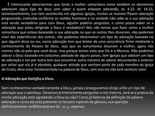        É interessante observarmos que tanto a mulher samaritana como também os atenienses adoravam algun tipo de deus sem saber a quem estavam adorando, Jo. 4.22. At. 14.23, lamentavelmente, isso tem acontecido em algumas Igrejas, muitos se reúnem ffazem adoração programada, instituída conforme os moldes humanos e na verdade não sabe se a sua adoração está sendo verdadeira para com Deus, alguém poderia perguntar, e como posso saber se a adoração que estou dirigindo a Deus é verdadeira? Nós não temos que fazer como a mulher samaritana que estava baseando a sua adoração no que os outros lhes disseram, não podemos viver das experiências dos outros, não podemos desenvolver um tipo de adoração baseada no que alguém disse ou viu, nossa adoração tem que brotar de uma consciência firme mediante o conhecimento da Palavra de Deus, veja que os samaritanos disseram a mulher, agora nós cremos não só pelo que você disse, mas porque temos visto que Ele é o Messias. Não podemos adorar a Deus baseado em costumes adotado de alguns paises, tem Igrejas que adotam um tipo de adoração e vez por outra tem que encontrar outra maneira de adorar descartando a anterior por achar que ela já é obsoleta, qualquer atitude que venham partir de cada membro da Igreja de Cristo, deve estar fundamentada na palavra de Deus, sem isso ela não terá nenhum valor.A Adoração que Satisfaz a Deus. Sem conhecermos verdadeiramente a Deus, jamais conseguiremos dirigir a Ele um tipo de adoração que o satisfaça. Devemos primeiramente perguntar a nós mesmo, será se a pratica da minha adoração está agradando a Deus ou não? Como já falamos da definição da palavra adoração e como ela está presente no terceiro capitulo de gênesis, sua aparição definitivamente na Bíblia está em Gn. 22.5, vejamos:  