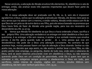        Nesse versículo, a adoração de Abraão envolvia três elementos: fé, obediência e o ato de entregar, então, vão analisar esses três aspectos importantes que devem fazer parte da nossa adoração:         Fé. A nossa adoração deve ser praticada com fé, Hb. 11. 6, sem ela é impossível agradarmos a Deus, vemos que na adoração praticada por Abraão, ele deixou claro para os seus servos que iria adorar com o menino, e então voltaria, Abraão então estava com fé de que Deus de um jeito ou de outro daria o seu filho, pois ele estava baseado na promessa que Deus havia feito de fazer de Abraão uma grande nação, para isso era necessário um descendente seu.Hb. 11.17-19.        b)     Vemos que Abraão foi obediente ao que Deus o havia ordenado a fazer, sacrifica o seu    próprio filho. Uma adoração verdadeira é se entregar em total obediência a Deus sem questionar, é se entregar a Ele sem reserva, é aceitar a sua vontade mesmo que envolva percas, é dar-lhe gloria quando tudo se perder . Jó. 1. Uma pessoa que vive em desobediência não pode dar a Deus uma adoração consistente. Ao contrario do que acontece hoje, muitas pessoas fazem um tipo de adoração a Deus dizendo: Senhor eu não aceito isso, eu decreto que seja assim, eu não aceito o senhor levar o meu filho, eu não aceito perder esse emprego, eu pergunta, diante de tudo isso, onde está a soberania de Deus, será se assim estamos procurando viver em obediência a Deus, ou não estamos querendo poder Deus em um condição de passividade, onde Ele é quem tem que se submeter a nós, estejamos sempre prontos a obedecermos a Deus em tudo, pois sacrifícios, noites inteiras de orações, vigílias em montes, estudos bíblicos sem obediência, não tem valor nenhum para Deus. 1 Sm. 15.22.