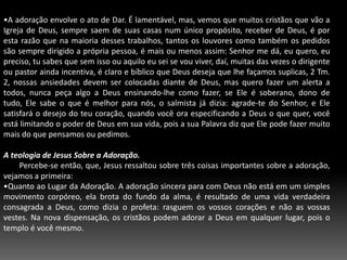 A adoração envolve o ato de Dar. É lamentável, mas, vemos que muitos cristãos que vão a Igreja de Deus, sempre saem de suas casas num único propósito, receber de Deus, é por esta razão que na maioria desses trabalhos, tantos os louvores como também os pedidos são sempre dirigido a própria pessoa, é mais ou menos assim: Senhor me dá, eu quero, eu preciso, tu sabes que sem isso ou aquilo eu sei se vou viver, daí, muitas das vezes o dirigente ou pastor ainda incentiva, é claro e bíblico que Deus deseja que lhe façamos suplicas, 2 Tm. 2, nossas ansiedades devem ser colocadas diante de Deus, mas quero fazer um alerta a todos, nunca peça algo a Deus ensinando-lhe como fazer, se Ele é soberano, dono de tudo, Ele sabe o que é melhor para nós, o salmista já dizia: agrade-te do Senhor, e Ele satisfará o desejo do teu coração, quando você ora especificando a Deus o que quer, você está limitando o poder de Deus em sua vida, pois a sua Palavra diz que Ele pode fazer muito mais do que pensamos ou pedimos.A teologia de Jesus Sobre a Adoração.        Percebe-se então, que, Jesus ressaltou sobre três coisas importantes sobre a adoração, vejamos a primeira:Quanto ao Lugar da Adoração. A adoração sincera para com Deus não está em um simples movimento corpóreo, ela brota do fundo da alma, é resultado de uma vida verdadeira consagrada a Deus, como dizia o profeta: rasguem os vossos corações e não as vossas vestes. Na nova dispensação, os cristãos podem adorar a Deus em qualquer lugar, pois o templo é você mesmo.Quanto ao Objeto da Adoração. Foi o próprio cristo que fez uma transferência do lugar para o objeto da adoração como também o modo da adoração. Vemos que Jesus disse que Deus é Espírito, nosso relacionamento com Ele deve ser também em espírito e em verdade, uma pessoa que esteja andando contrariamente a sua vontade, não pode prestar-lhe uma adoração eficaz. Deus é o centro da nossa adoração, não é o pregador, o cantor, ou o sermão, é Deus quem deve ser honrado e adorado por todos nós.