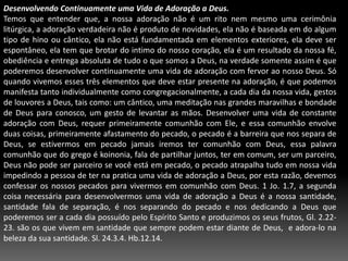 Desenvolvendo Continuamente uma Vida de Adoração a Deus.Temos que entender que, a nossa adoração não é um rito nem mesmo uma cerimônia litúrgica, a adoração verdadeira não é produto de novidades, ela não é baseada em do algum tipo de hino ou cântico, ela não está fundamentada em elementos exteriores, ela deve ser espontâneo, ela tem que brotar do intimo do nosso coração, ela é um resultado da nossa fé, obediência e entrega absoluta de tudo o que somos a Deus, na verdade somente assim é que poderemos desenvolver continuamente uma vida de adoração com fervor ao nosso Deus. Só quando vivemos esses três elementos que deve estar presente na adoração, é que podemos manifesta tanto individualmente como congregacionalmente, a cada dia da nossa vida, gestos de louvores a Deus, tais como: um cântico, uma meditação nas grandes maravilhas e bondade de Deus para conosco, um gesto de levantar as mãos. Desenvolver uma vida de constante adoração com Deus, requer primeiramente comunhão com Ele, e essa comunhão envolve duas coisas, primeiramente afastamento do pecado, o pecado é a barreira que nos separa de Deus, se estivermos em pecado jamais iremos ter comunhão com Deus, essa palavra comunhão que do grego ékoinonia, fala de partilhar juntos, ter em comum, ser um parceiro, Deus não pode ser parceiro se você está em pecado, o pecado atrapalha tudo em nossa vida impedindo a pessoa de ter na pratica uma vida de adoração a Deus, por esta razão, devemos confessar os nossos pecados para vivermos em comunhão com Deus. 1 Jo. 1.7, a segunda coisa necessária para desenvolvermos uma vida de adoração a Deus é a nossa santidade, santidade fala de separação, é nos separando do pecado e nos dedicando a Deus que poderemos ser a cada dia possuído pelo Espírito Santo e produzimos os seus frutos, Gl. 2.22-23. são os que vivem em santidade que sempre podem estar diante de Deus,  e adora-lo na beleza da sua santidade. Sl. 24.3.4. Hb.12.14. 