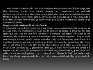        Jesus não estava ensinando com esse ato que os discípulos ou a sua futura Igreja, que eles deveriam tomar essa atitude deveria ser dogmatizada ou realizada constantemente, com esse ato, Jesus estava querendo ensinar aos seus discípulos como também a nós, que uma menor ação ou serviço quando é praticado pelo maior propósito e boa intenção e que nenhum serviço é por demais para quem o ministra pois refere-se de ministrar aos santos.Compreendendo as Necessidades dos Santos. O próprio ministério desenvolvido por Jesus, tinha essas duas características, de ajudar as pessoas, mas, seu embasamento maior ela de conduzir as pessoas a Deus, foi por esta razão que uma vez ele teve que repreender a multidão que estava em busca só de alimentos, ele incentivou a todos a trabalharem pelo alimento espiritual. A Igreja deve entender que, todos os santos têm necessidades, mais, uma das maiores necessidades é a espiritual, podemos ver que, no encontro de Cristo com a mulher samaritana, ela estava com a usa alma e sua vida com muitas necessidades, mais Jesus procurou suprir a necessidade Espiritual, Jo. 4. precisamos saber que, a maior necessidade dos santos é a espiritual, o lado social não pode produzir Cristo em nós, por outro lado, quem tem Cristo pode produzir tanto o Espiritual como o material, nas palavras de Paulo, ele declara  que temos que chegarmos a unidade da fé, ao conhecimento do filho de Deus,a plenitude de Cristo.