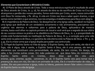 Elementos que Caracterizam o Ministério Cristão.    A)  O Plano de Deus através de Cristo. Toda a nossa estrutura espiritual é resultado do amor de Deus através de Cristo, Jo. 3. 16, foi através da obra ou do sacrifício de Cristo na Cruz que alcançamos o perdão dos nossos pecados, fomos redimidos por Cristo, assim, nossa comunhão com Deus foi restaurada, 1 Pe. 18-19. A vida em Cristo nos leva a saber quem éramos, o que somos como também o que seremos, isso nos empolga a trabalharmos para Deus com alegria.   B) A importância da Palavra de Deus. Se desejamos ter uma Igreja sadia, saudável no Espírito uma Igreja que desfrute de um verdadeiro avivamento e não animamento, precisamos com urgência nos atermos e voltarmos para a palavra de Deus, aplicando-a de maneira correta, basta você olhar no capitulo primeiro de Josué e você verá que o segredo da sua vitória do seu sucesso estava na pratica e na obediência da Palavra de Deus, Js. 1, a prosperidade do cristão está fundamentada na meditação da Palavra de Deus, Sl. 1, a correção para uma vida santa está na palavra de Deus, e a garantia da vida eterna está na Palavra de Deus. 2 Tm. 3. Jo. 5.39. Ela é a maior arma que a Igreja dispõe para poder usa contra tudo.  C)  O Papel do Espírito Santo na Vida da Igreja. O Espírito Santo, não é um vento, ele não é um fogo, não é algua, não é azeite, o Espírito Santo é Deus, ele é uma pessoa, ele tem os elementos que constituem uma personalidade, ele sente, Ele tem ciúmes, Ele deseja, Ele sabe, e faz muitas outras coisas. Em João podemos ver  que Jesus falou do ministério do Espírito Santo entre os Crentes, Jesus disse que Ele vira para ensinar, guiar, orientar, ajudar,  convencer, Jo. 16. O Espírito Santo veio para tornar real a presença de Jesus em nós, Ele não é um animador de culto, Ele é o transformador de vidas, de caráter, Ele veio para ensinar a Igreja, todos os lideres, pastores devem falar sobre o ministério do Espírito Santo na vida da Igreja.