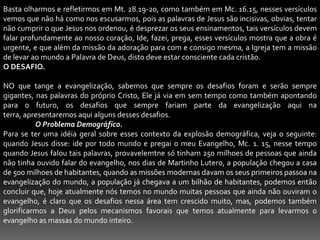 Basta olharmos e refletirmos em Mt. 28.19-20, como também em Mc. 16.15, nesses versículos vemos que não há como nos escusarmos, pois as palavras de Jesus são incisivas, obvias, tentar não cumprir o que Jesus nos ordenou, é desprezar os seus ensinamentos, tais versículos devem falar profundamente ao nosso coração, Ide, fazei, prega, esses versículos mostra que a obra é urgente, e que além da missão da adoração para com e consigo mesma, a Igreja tem a missão de levar ao mundo a Palavra de Deus, disto deve estar consciente cada cristão.O DESAFIO. NO que tange a evangelização, sabemos que sempre os desafios foram e serão sempre gigantes, nas palavras do próprio Cristo, Ele já via em sem tempo como também apontando para o futuro, os desafios que sempre fariam parte da evangelização aqui na terra, apresentaremos aqui alguns desses desafios.O Problema Demográfico.Para se ter uma idéia geral sobre esses contexto da explosão demográfica, veja o seguinte: quando Jesus disse: ide por todo mundo e pregai o meu Evangelho, Mc. 1. 15, nesse tempo quando Jesus falou tais palavras, provavelemtne só tinham 250 milhoes de pessoas que ainda não tinha ouvido falar do evangelho, nos dias de Martinho Lutero, a população chegou a casa de 500 milhoes de habitantes, quando as missões modernas davam os seus primeiros passoa na evangelização do mundo, a população já chegava a um bilhão de habitantes, podemos então concluir que, hoje atualmente nós temos no mundo muitas pessoas que ainda não ouviram o evangelho, é claro que os desafios nessa área tem crescido muito, mas, podemos também glorificarmos a Deus pelos mecanismos favorais que temos atualmente para levarmos o evangelho as massas do mundo inteiro.