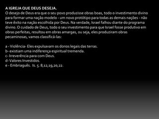 A IGREJA QUE DEUS DESEJA.O desejo de Deus era que o seu povo produzisse obras boas, todo o investimento divino para formar uma nação modelo - um novo protótipo para todas as demais nações - não teve êxito na nação escolhida por Deus. Na verdade, Israel falhou diante do programa divino. O cuidado de Deus, todo o seu investimento para que Israel fosse produtivo em obras perfeitas, resultou em obras amargas, ou seja, eles produziram obras pecaminosas, vamos classificá-las: a - Violência- Eles expulsavam os donos legais das terras.b- existiam uma indiferença espiritual tremenda. c- Irreverência para com Deus.d- Valores Investidos.e - Embriaguês.  Is. 5. 8,12,19,20,22.