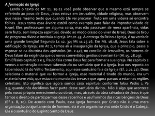 A formação da Igreja      Lendo o texto de Mt 21. 19-21 você pode observar que o mesmo está sempre se referindo ao povo de Deus, Jesus estava em Jerusalém, cidade religiosa, mas observem que nesse mesmo texto que quando Ele vai procurar  fruto em uma videira só encontra folhas. Jesus toma essa árvore estéril como exemplo para falar da improdutividade de Israel. Eles professavam ser alguma coisa, mas não passavam de mera aparência, vidas sem fruto, sem limpeza espiritual, devido ao modo crasso do viver de Israel, Deus os tirou do programa divino e instituiu a Igreja. Mt.21.43. A entrega do Reino a Igreja, é na verdade uma grande benção! Segundo Lc 12. 32; Mt 11.25.26. Em Mt. 16.18, Jesus fala sobre a edificação da Igreja; em At 2, temos ali a inauguração da Igreja, que a principio, passa a esposar-se na doutrina dos apóstolos (At. 2.42), no concilio de Jerusalém, os homens de Deus falam da exigência que os novos convertidos gentios deveriam ter (At 15. 28.29). Em Efésios capitulo 2 e 3, Paulo fala como Deus fez para formar a sua Igreja. No capitulo 2 vemos a construção do novo tabernáculo ou santuário que é a Igreja. Isso nos reporta ao tabernáculo lá do Velho Testamento, aqui esse santuário fala da Igreja (Ef. 2.21.22). Deus seleciona o material que vai formar a Igreja, esse material é tirado do mundo, era um material sem vida, que estava no mundo das trevas e que agora passou a estar nas regiões celestiais. Isto significa que agora somos casa espiritual conforme falou Pedro 1 Pe 2.5, quando nós decidimos fazer parte desse santuário divino.  Não é algo que acontece pelo nosso próprio merecimento ou obras, mas, através da obra salvadora de Jesus é que temos o direito de participarmos desse rebanhos e usufruirmos das ricas bênçãos de Deus (Ef 2. 8, 10). De acordo com Paulo, essa igreja formada por Cristo não é uma mera organização ou ajuntamento de homens, ela é um organismo vivo onde Cristo é o Cabeça. Ela é o santuário do Espírito Santo de Deus.