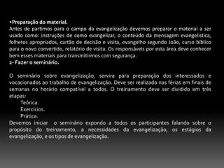 8-Incerteza da Salvação.Já foram realizadas diversas pesquisas as quais mostraram que muitos freqüentam as igrejas, mas não tem absoluta convicção da sua salvação, e a palavra do Senhor nos adverte que devemos nos aproximarmos Dele com toda certeza pelo novo caminho que Cristo consagrou. Hb.10.19-25.9- Venda do Evangelho.Muitos pregadores e evangelistas de massa estão mais preocupados convencer do que converter, apresenta ao público um evangelho desprovido da graça divina que não passam de meros comerciais, são na realidade pregadores de um evangelho ineficaz, pois o verdadeiro evangelho é Poder de Deus. Rm.1.16. Sl 40.9-10.  Lc.2.30-32.  2 Tm. 1.8.5-MÉTODOS MODERNOS DE EVANGELIZAÇÃO.	Não sou contra criarmos métodos para se evangelizar, mais sou a favor da simplicidade, devemos seguir os princípios exarados na palavra de Deus para ganharmos almas para Cristo Jesus, mais iremos agora expor aqui, alguns métodos  que estão sendo usados em nossos dias:Evangelização mecânica. São métodos rígidos usados para a comunicação do evangelho. Devemos compreender que Jesus era simples em comunicar o evangelho as pessoas. Mt.13.24. Lc. 13.1-5.